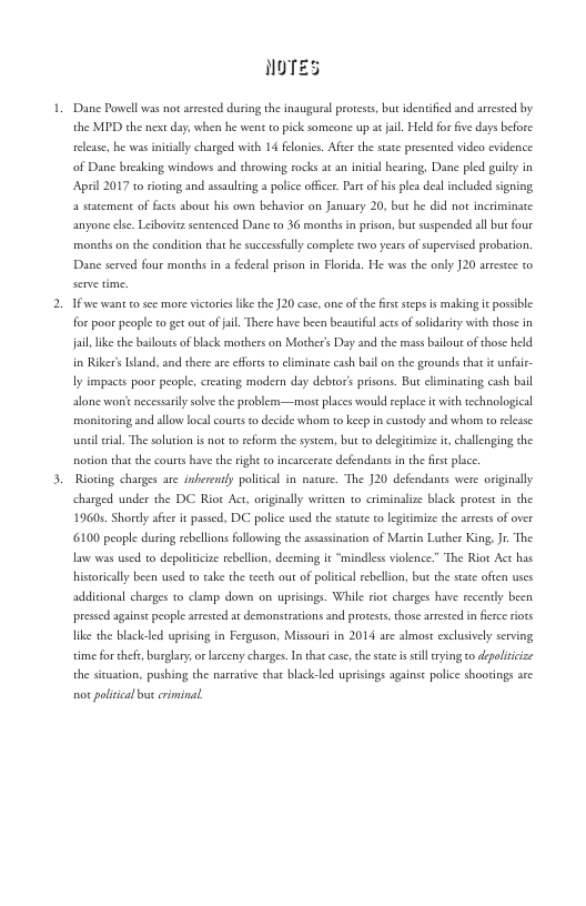NOTES  Dane Povwel was not rsested during the insugural proteses, bus identifid and areseed by the MDD the next day, when he wens to pick someone up ac jil. Held for v days before elease, b s iniealy charged wich 14 feonics. Aftr the state presented video evidence of Danc bresking windows and cheowing rocks at an inicial hearing, Dane pled guily in Aprl 2017 10  a statement of facts abou his ovwn behavior on January 20, but he did not incriminace  sing and assaulring s police offce. Prt of his plea del included signing  anyone ls. Leibovit sentenced Dane to 36 months in prison, but suspended all but four months on the condicion that he successully complece two yearsof supervised probation. Dane served four months in a federal prison in Florda. He was the only 120 arsste to Ifsee want o see mre viceorss ke the J20 cas, ane ofthe firsestps s making i possble for poor people o get out ofji. There have been beautifulace of solidarey with chase in Jail, ik the blouts of black mothers on Morher’s Day and the mass ailour of those held in Riker’sItand, and there are efforss to climinate cash bail on che grounds that i unfaie- Iy impacss poar people, creaing modern day debror’s prisons. Bur climinaring cash bail alone worie nccessriy solve the problemn—most places would eplace i it technological monitoring and allow local couts o decide whorm to keep in custody and whom to elase il . The soluton is not o reform thesystem, but to delegicimize it challenging the norion that the ourts have cheright to incacerste defendants i the is plce.  Rioting charges are inberently politcal in nasure. The J20 defendants were originally charged under the DC Riot Act, originally writcen to criminalize black proces in the 1960s. Shordy afce it passed, DC police used the satuce to legitmize the aseests of over 6100 people during rebellions following the asasination of Martn Lucher King, Jr The law was wsed to depolicicze rebellon, decming it “mindles violence.” The Riot Act has hisorically been used to take the teech ou of political rebellon, but the sace often uses  additional charges o clamp down on uprsings. While rioe charges have recenty been pressed againse people like the blackeled up time fo thfe, burglry  the sisuason, pushing the narratve chat black-led up  ed at demonstrtions and protests,those amested i fece iots  ing in Ferguson, Missourin 2014 are almost exclusively serving  or larceny charges. I that case,the sate s sll ying co dpoliicize ings agains police shootings arc  o policcal but criminal 